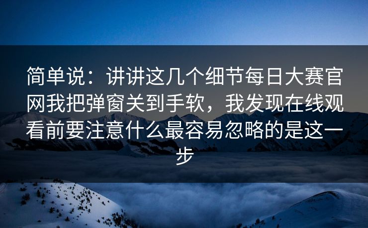 简单说：讲讲这几个细节每日大赛官网我把弹窗关到手软，我发现在线观看前要注意什么最容易忽略的是这一步