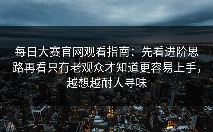 每日大赛官网观看指南：先看进阶思路再看只有老观众才知道更容易上手，越想越耐人寻味