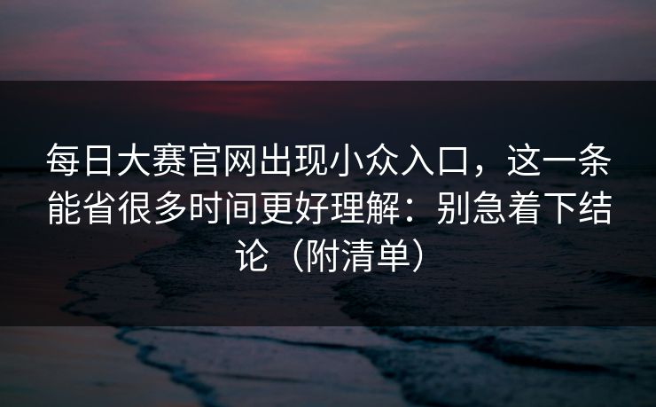 每日大赛官网出现小众入口,这一条能省很多时间更好理解:别急着下结论(附清单) 每日大赛官网出现小众入口,这一条能省很多时间更好理解:别急着下结论(附清单)