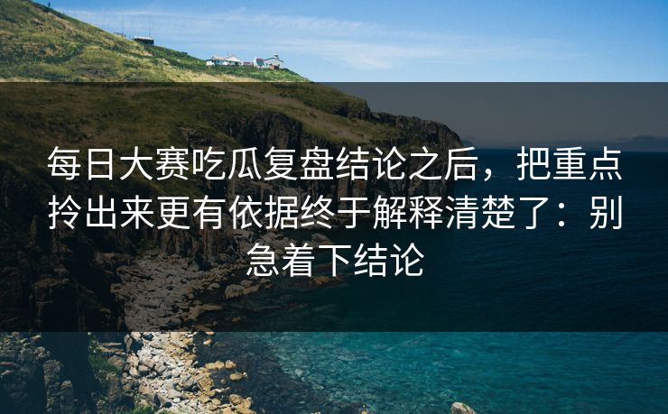 每日大赛吃瓜复盘结论之后，把重点拎出来更有依据终于解释清楚了：别急着下结论