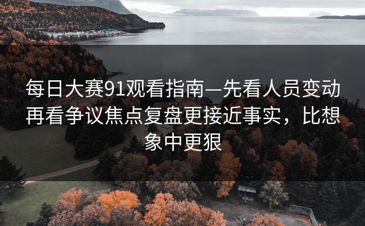 每日大赛91观看指南—先看人员变动再看争议焦点复盘更接近事实，比想象中更狠