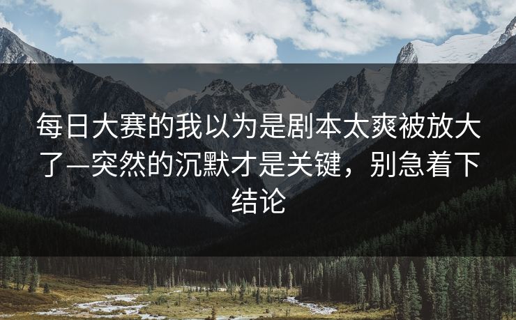 每日大赛的我以为是剧本太爽被放大了—突然的沉默才是关键，别急着下结论