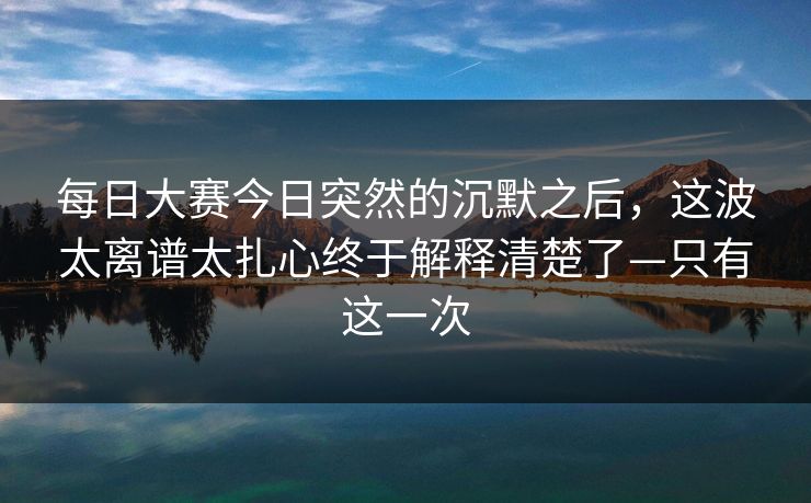 每日大赛今日突然的沉默之后,这波太离谱太扎心终于解释清楚了—只有这一次 每日大赛今日突然的沉默之后,这波太离谱太扎心终于解释清楚了—只有这一次