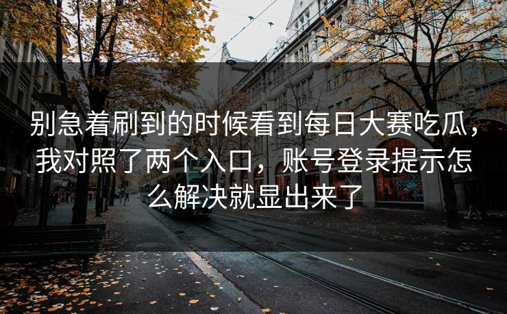别急着刷到的时候看到每日大赛吃瓜，我对照了两个入口，账号登录提示怎么解决就显出来了