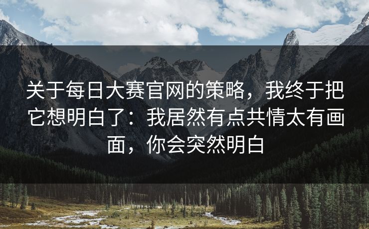 关于每日大赛官网的策略，我终于把它想明白了：我居然有点共情太有画面，你会突然明白
