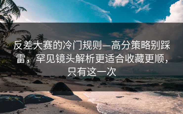 反差大赛的冷门规则—高分策略别踩雷，罕见镜头解析更适合收藏更顺，只有这一次
