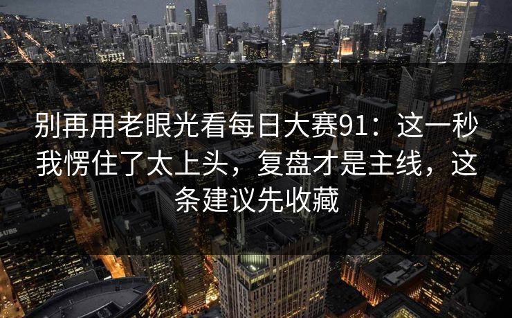 别再用老眼光看每日大赛91：这一秒我愣住了太上头，复盘才是主线，这条建议先收藏