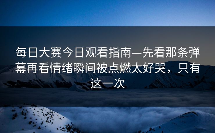 每日大赛今日观看指南—先看那条弹幕再看情绪瞬间被点燃太好哭，只有这一次