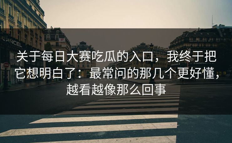关于每日大赛吃瓜的入口，我终于把它想明白了：最常问的那几个更好懂，越看越像那么回事