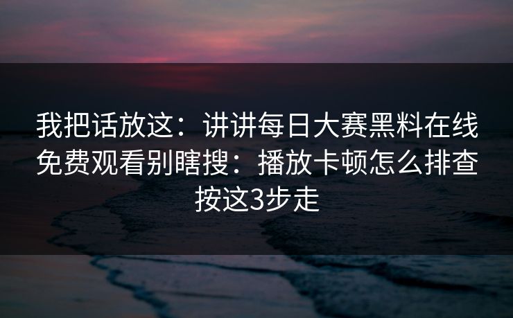 我把话放这：讲讲每日大赛黑料在线免费观看别瞎搜：播放卡顿怎么排查按这3步走