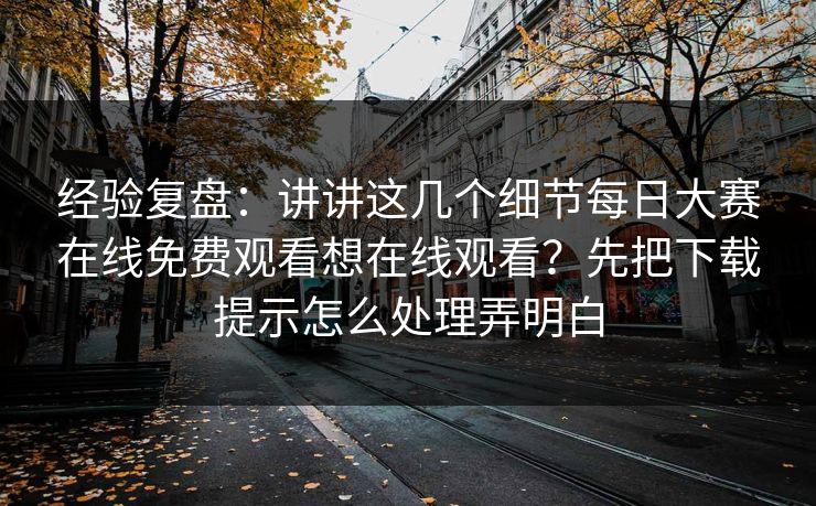 经验复盘：讲讲这几个细节每日大赛在线免费观看想在线观看？先把下载提示怎么处理弄明白