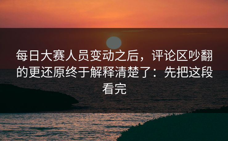 每日大赛人员变动之后，评论区吵翻的更还原终于解释清楚了：先把这段看完