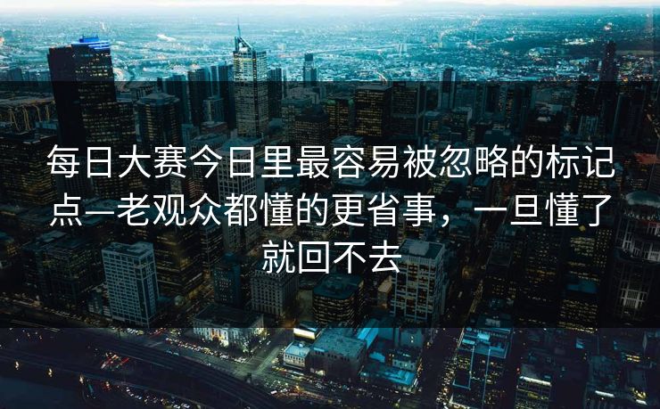 每日大赛今日里最容易被忽略的标记点—老观众都懂的更省事，一旦懂了就回不去