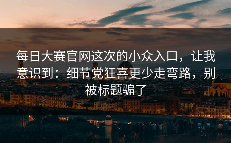 每日大赛官网这次的小众入口，让我意识到：细节党狂喜更少走弯路，别被标题骗了
