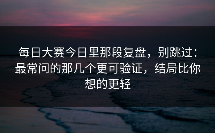 每日大赛今日里那段复盘，别跳过：最常问的那几个更可验证，结局比你想的更轻