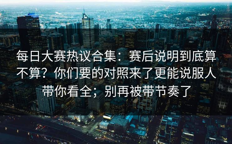 每日大赛热议合集：赛后说明到底算不算？你们要的对照来了更能说服人带你看全；别再被带节奏了