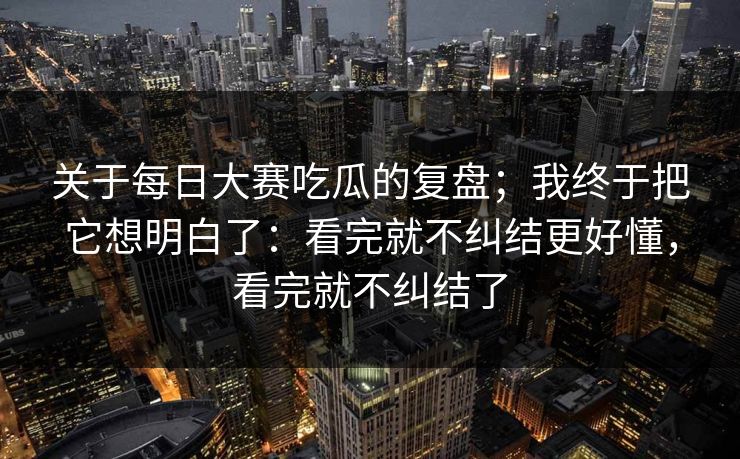 关于每日大赛吃瓜的复盘；我终于把它想明白了：看完就不纠结更好懂，看完就不纠结了