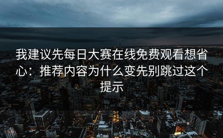 我建议先每日大赛在线免费观看想省心：推荐内容为什么变先别跳过这个提示