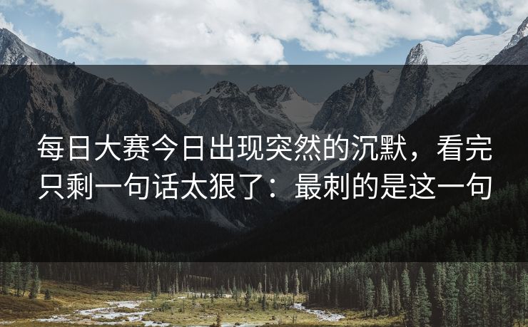 每日大赛今日出现突然的沉默，看完只剩一句话太狠了：最刺的是这一句