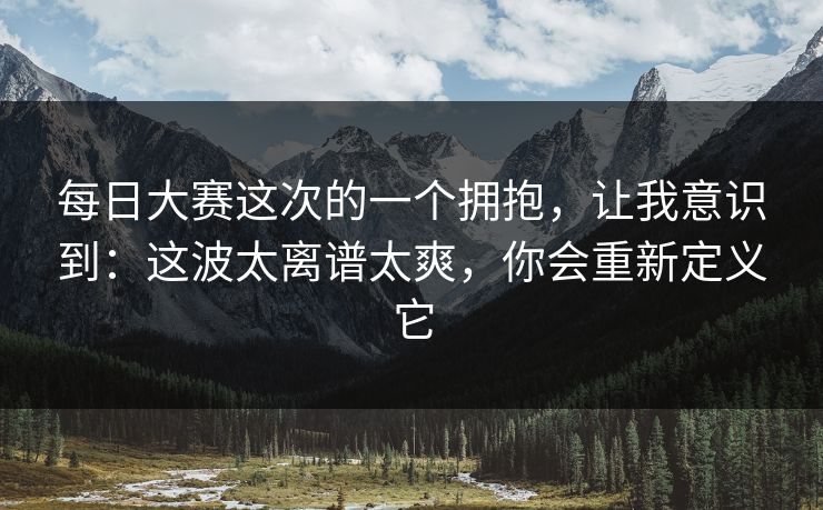 每日大赛这次的一个拥抱，让我意识到：这波太离谱太爽，你会重新定义它