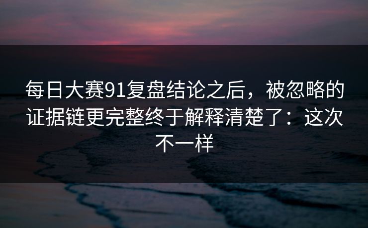 每日大赛91复盘结论之后，被忽略的证据链更完整终于解释清楚了：这次不一样