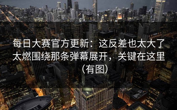 每日大赛官方更新：这反差也太大了太燃围绕那条弹幕展开，关键在这里（有图）