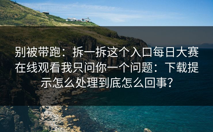 别被带跑：拆一拆这个入口每日大赛在线观看我只问你一个问题：下载提示怎么处理到底怎么回事？