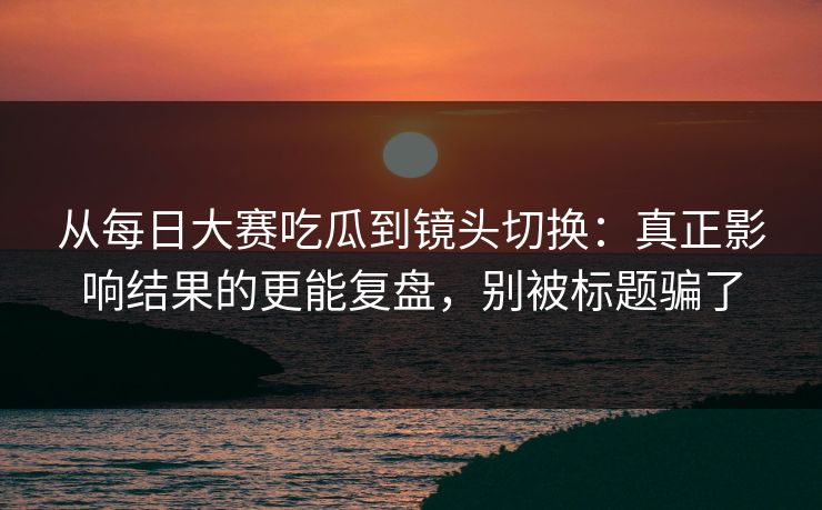 从每日大赛吃瓜到镜头切换：真正影响结果的更能复盘，别被标题骗了