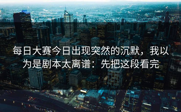 每日大赛今日出现突然的沉默，我以为是剧本太离谱：先把这段看完