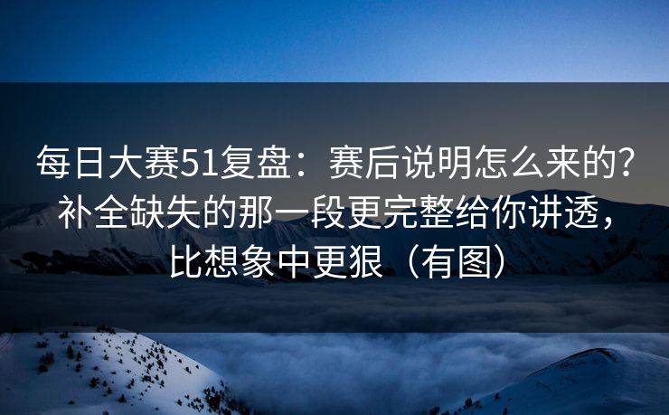 每日大赛51复盘：赛后说明怎么来的？补全缺失的那一段更完整给你讲透，比想象中更狠（有图）