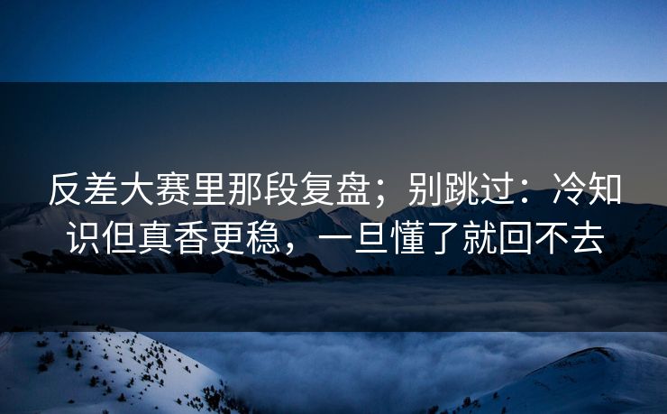 反差大赛里那段复盘；别跳过：冷知识但真香更稳，一旦懂了就回不去