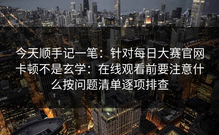 今天顺手记一笔:针对每日大赛官网卡顿不是玄学:在线观看前要注意什么按问题清单逐项排查 今天顺手记一笔:针对每日大赛官网卡顿不是玄学:在线观看前要注意什么按问题清单逐项排查