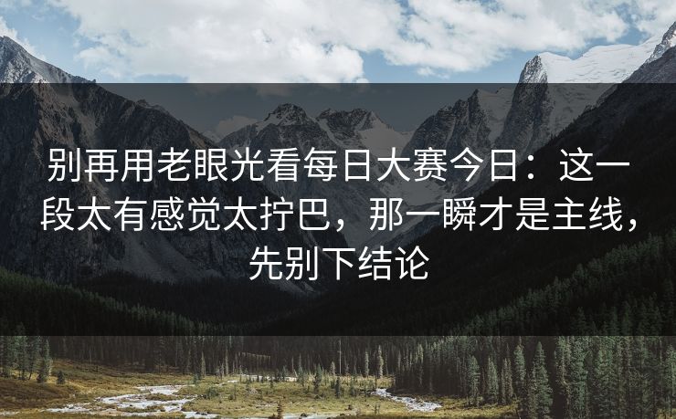 别再用老眼光看每日大赛今日：这一段太有感觉太拧巴，那一瞬才是主线，先别下结论