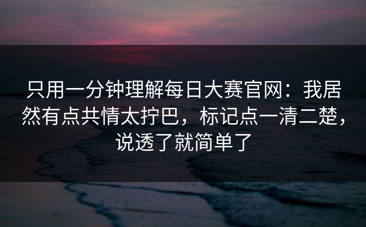 只用一分钟理解每日大赛官网：我居然有点共情太拧巴，标记点一清二楚，说透了就简单了
