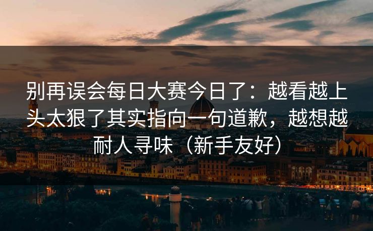 别再误会每日大赛今日了:越看越上头太狠了其实指向一句道歉,越想越耐人寻味(新手友好) 别再误会每日大赛今日了:越看越上头太狠了其实指向一句道歉,越想越耐人寻味(新手友好)