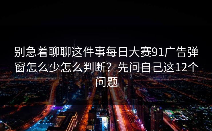 别急着聊聊这件事每日大赛91广告弹窗怎么少怎么判断？先问自己这12个问题