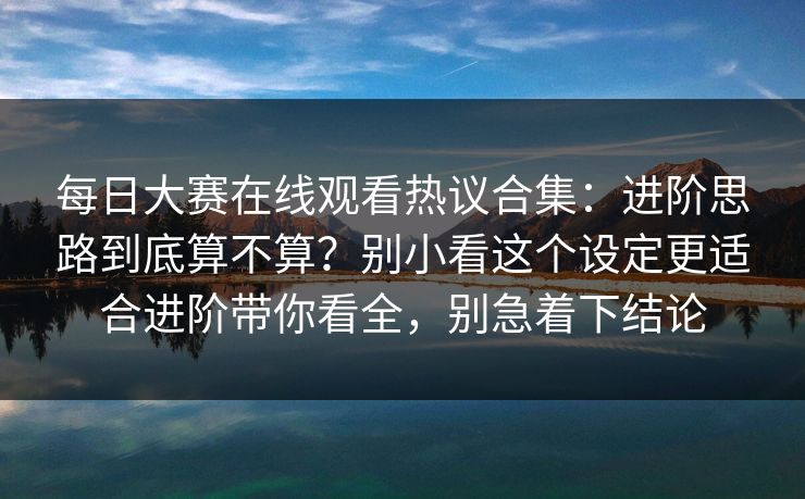 每日大赛在线观看热议合集：进阶思路到底算不算？别小看这个设定更适合进阶带你看全，别急着下结论