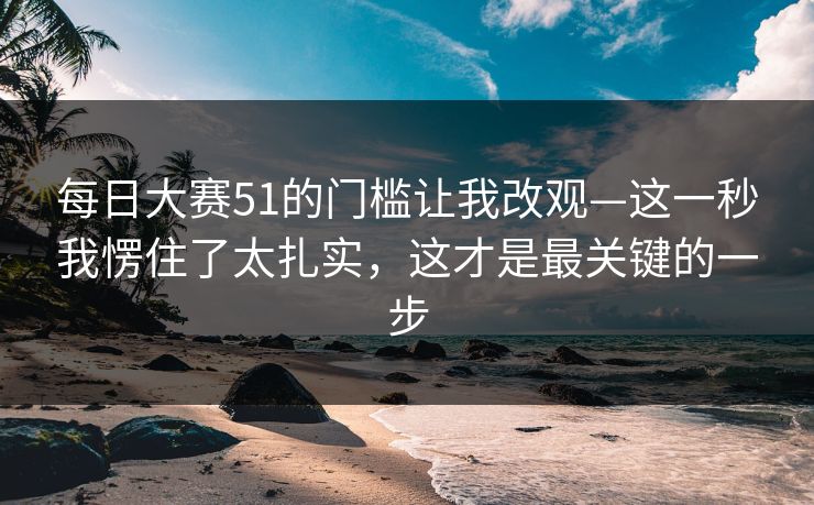 每日大赛51的门槛让我改观—这一秒我愣住了太扎实，这才是最关键的一步