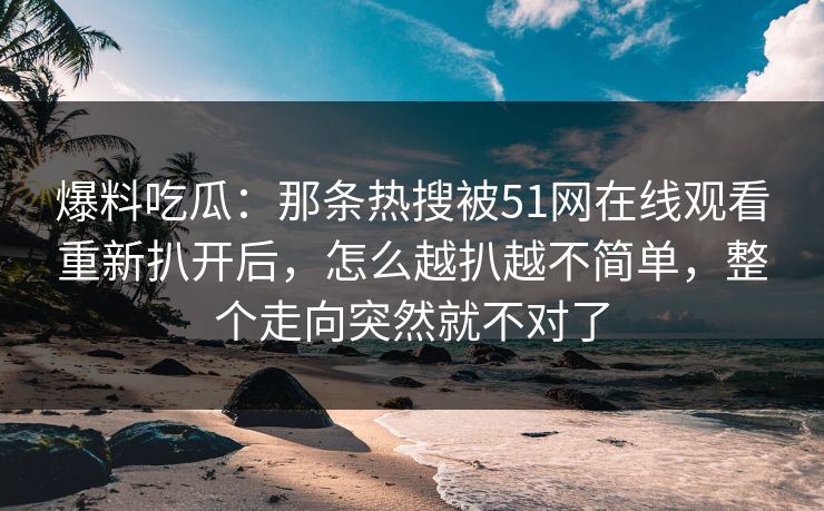 爆料吃瓜：那条热搜被51网在线观看重新扒开后，怎么越扒越不简单，整个走向突然就不对了